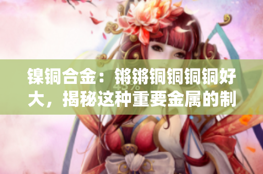 鎳銅合金：鏘鏘銅銅銅銅好大，揭秘這種重要金屬的制備與應(yīng)用(1)