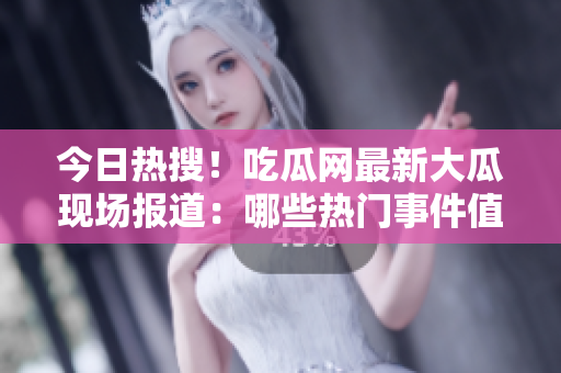 今日熱搜！吃瓜網最新大瓜現場報道：哪些熱門事件值得關注？