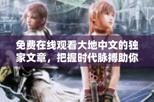 免費在線觀看大地中文的獨家文章，把握時代脈搏助你追求精英閱讀