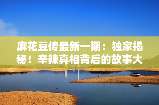 麻花豆傳最新一期：獨家揭秘！辛辣真相背后的故事大揭秘