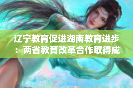 遼寧教育促進(jìn)湖南教育進(jìn)步：兩省教育改革合作取得成果(1)