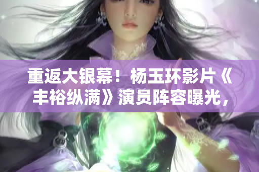 重返大銀幕！楊玉環影片《豐裕縱滿》演員陣容曝光，2588位演員集結
