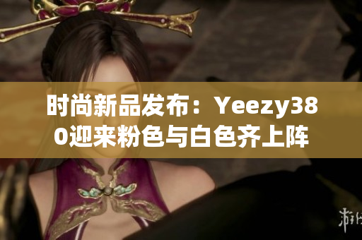 時尚新品發(fā)布：Yeezy380迎來粉色與白色齊上陣