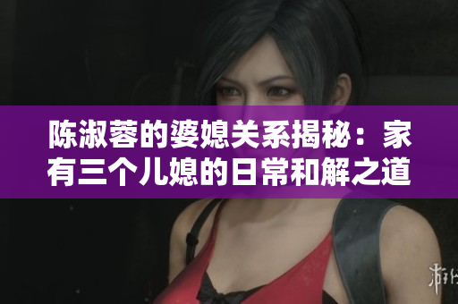 陳淑蓉的婆媳關(guān)系揭秘：家有三個兒媳的日常和解之道