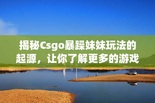 揭秘Csgo暴躁妹妹玩法的起源，讓你了解更多的游戲細節(jié)