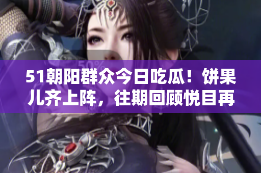 51朝陽群眾今日吃瓜！餅果兒齊上陣，往期回顧悅目再現