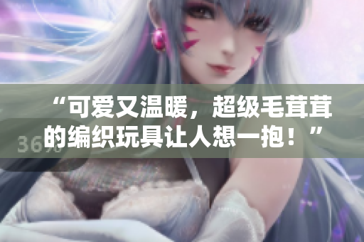 “可愛又溫暖，超級毛茸茸的編織玩具讓人想一抱！”