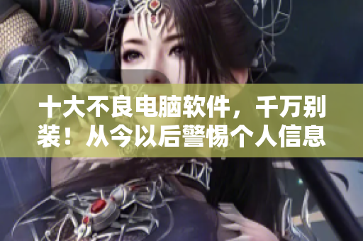 十大不良電腦軟件，千萬別裝！從今以后警惕個人信息泄露隱患