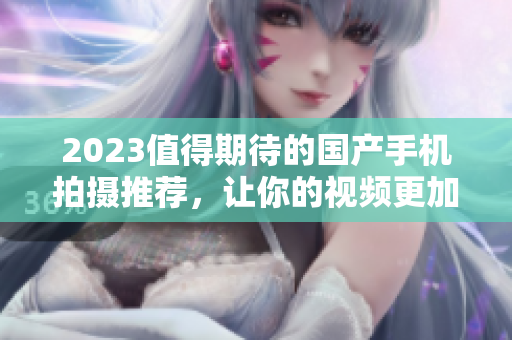 2023值得期待的國產手機拍攝推薦，讓你的視頻更加出彩