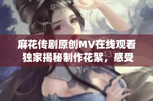 麻花傳劇原創MV在線觀看 獨家揭秘制作花絮，感受全新表演魅力(1)