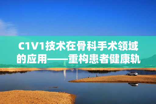 C1V1技術在骨科手術領域的應用——重構患者健康軌跡
