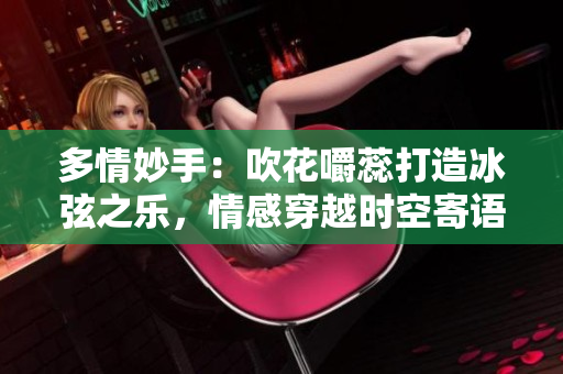 多情妙手：吹花嚼蕊打造冰弦之樂，情感穿越時空寄語阿誰邊