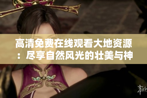 高清免費(fèi)在線觀看大地資源：盡享自然風(fēng)光的壯美與神奇，美好人間必不可少！