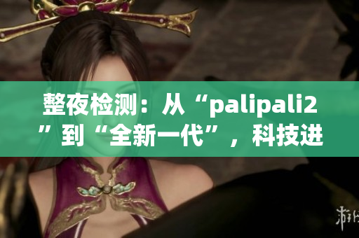 整夜檢測：從“palipali2”到“全新一代”，科技進步不停歇(1)