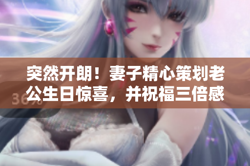 突然開(kāi)朗！妻子精心策劃老公生日驚喜，并祝福三倍感動(dòng)