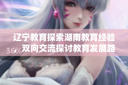 遼寧教育探索湖南教育經驗，雙向交流探討教育發展路徑(1)