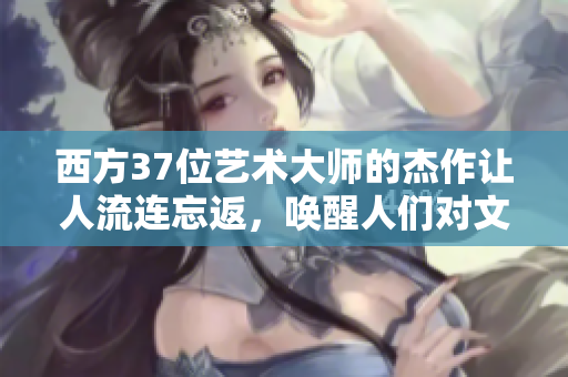 西方37位藝術大師的杰作讓人流連忘返，喚醒人們對文化遺產的熱情
