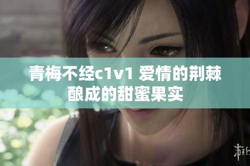 青梅不經c1v1 愛情的荊棘釀成的甜蜜果實