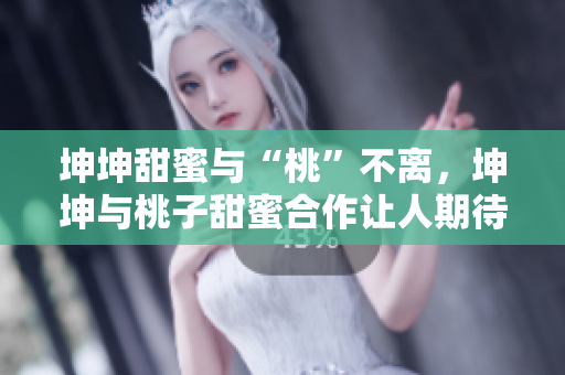 坤坤甜蜜與“桃”不離，坤坤與桃子甜蜜合作讓人期待