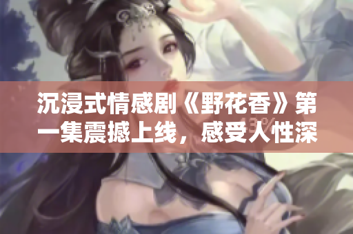 沉浸式情感劇《野花香》第一集震撼上線，感受人性深處的共鳴！