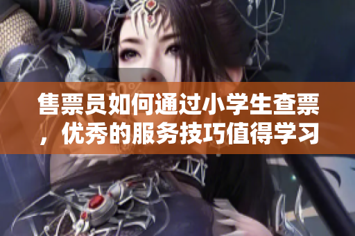 售票員如何通過小學生查票，優秀的服務技巧值得學習