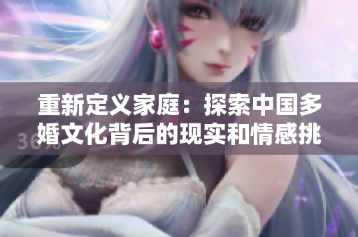 重新定義家庭：探索中國多婚文化背后的現實和情感挑戰