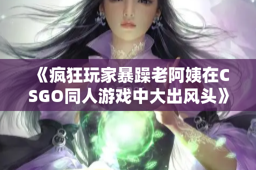 《瘋狂玩家暴躁老阿姨在CSGO同人游戲中大出風(fēng)頭》