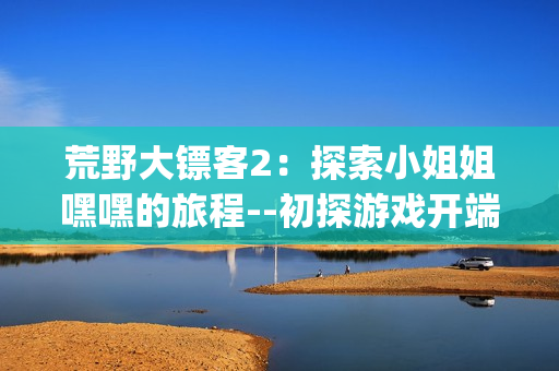 荒野大鏢客2：探索小姐姐嘿嘿的旅程--初探游戲開端和新玩法(1)