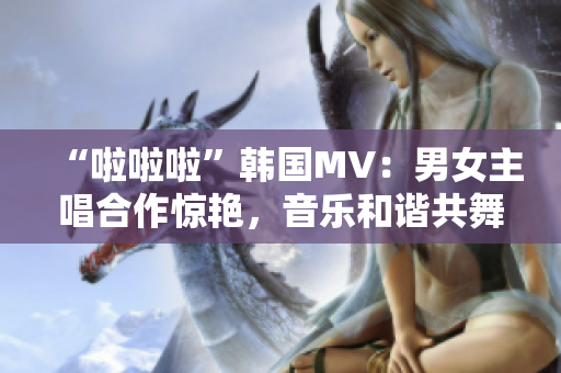 “啦啦啦”韓國MV：男女主唱合作驚艷，音樂和諧共舞