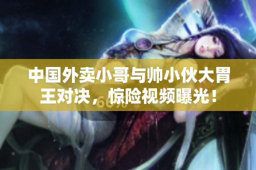 中國外賣小哥與帥小伙大胃王對決，驚險視頻曝光！
