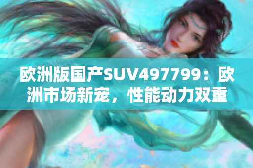 歐洲版國產(chǎn)SUV497799：歐洲市場新寵，性能動(dòng)力雙重體驗(yàn)