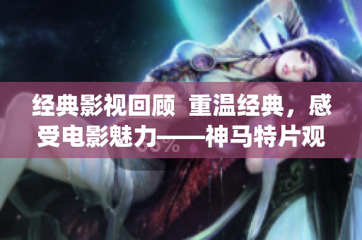 經典影視回顧  重溫經典，感受電影魅力——神馬特片觀影指南(1)
