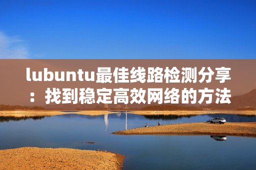 lubuntu最佳線路檢測分享：找到穩定高效網絡的方法