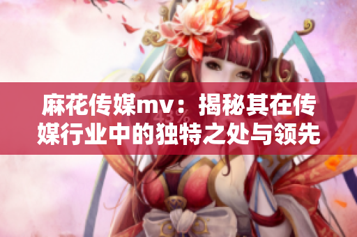 麻花傳媒mv：揭秘其在傳媒行業(yè)中的獨(dú)特之處與領(lǐng)先優(yōu)勢