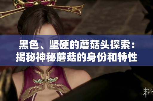 黑色、堅硬的蘑菇頭探索：揭秘神秘蘑菇的身份和特性