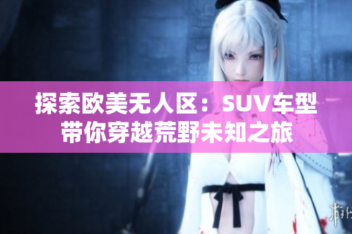 探索歐美無人區：SUV車型帶你穿越荒野未知之旅