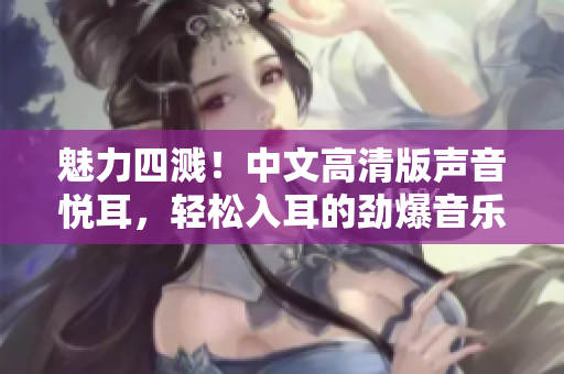 魅力四濺！中文高清版聲音悅耳，輕松入耳的勁爆音樂