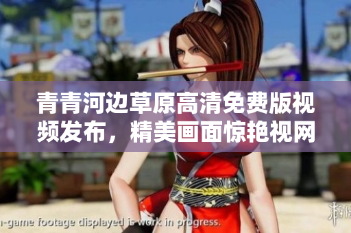 青青河邊草原高清免費版視頻發布，精美畫面驚艷視網膜