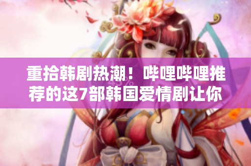 重拾韓劇熱潮！嗶哩嗶哩推薦的這7部韓國愛情劇讓你欲罷不能！