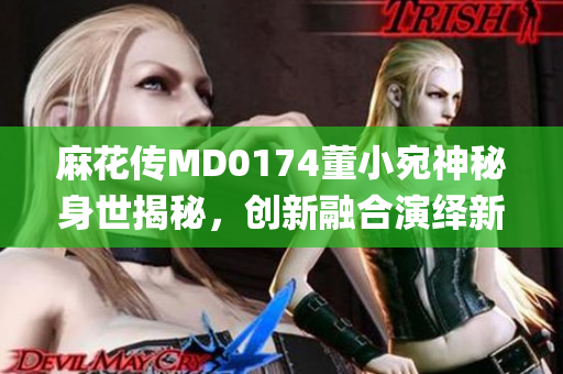 麻花傳MD0174董小宛神秘身世揭秘，創新融合演繹新時代絕技(1)