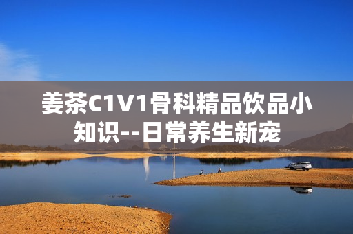 姜茶C1V1骨科精品飲品小知識(shí)--日常養(yǎng)生新寵