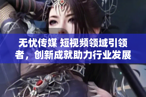 無憂傳媒 短視頻領(lǐng)域引領(lǐng)者，創(chuàng)新成就助力行業(yè)發(fā)展