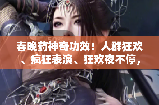 春晚藥神奇功效！人群狂歡、瘋狂表演、狂歡夜不停，真相揭秘！