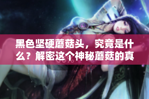 黑色堅硬蘑菇頭，究竟是什么？解密這個神秘蘑菇的真相
