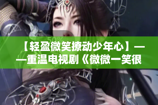 【輕盈微笑撩動少年心】——重溫電視劇《微微一笑很傾城》經典