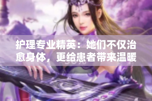 護理專業精英：她們不僅治愈身體，更給患者帶來溫暖關懷