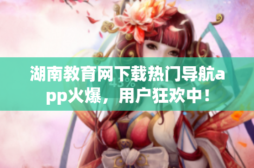 湖南教育網下載熱門導航app火爆，用戶狂歡中！