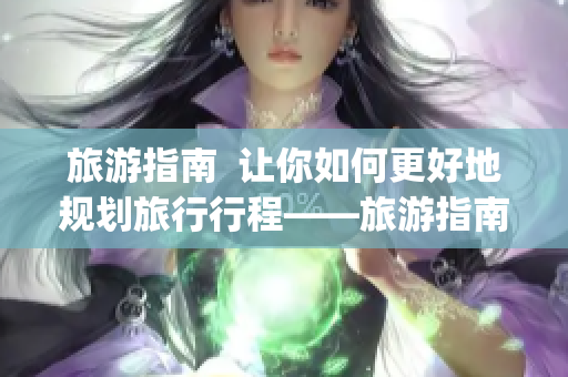 旅游指南  讓你如何更好地規劃旅行行程——旅游指南大全(1)