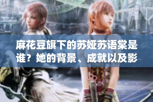 麻花豆旗下的蘇婭蘇語棠是誰？她的背景、成就以及影響是什么？(1)