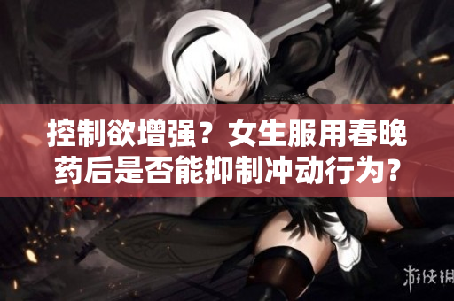 控制欲增強(qiáng)？女生服用春晚藥后是否能抑制沖動行為？